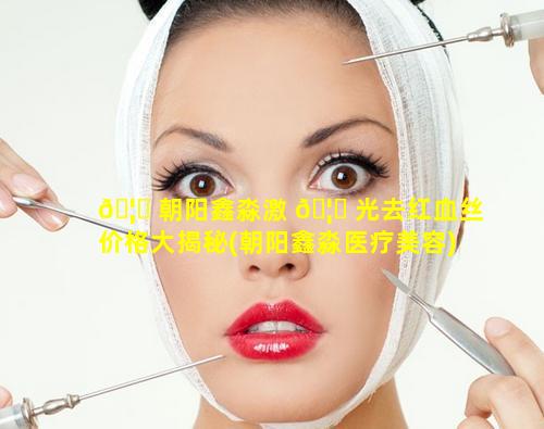 🦄 朝阳鑫淼激 🦆 光去红血丝价格大揭秘(朝阳鑫淼医疗美容)